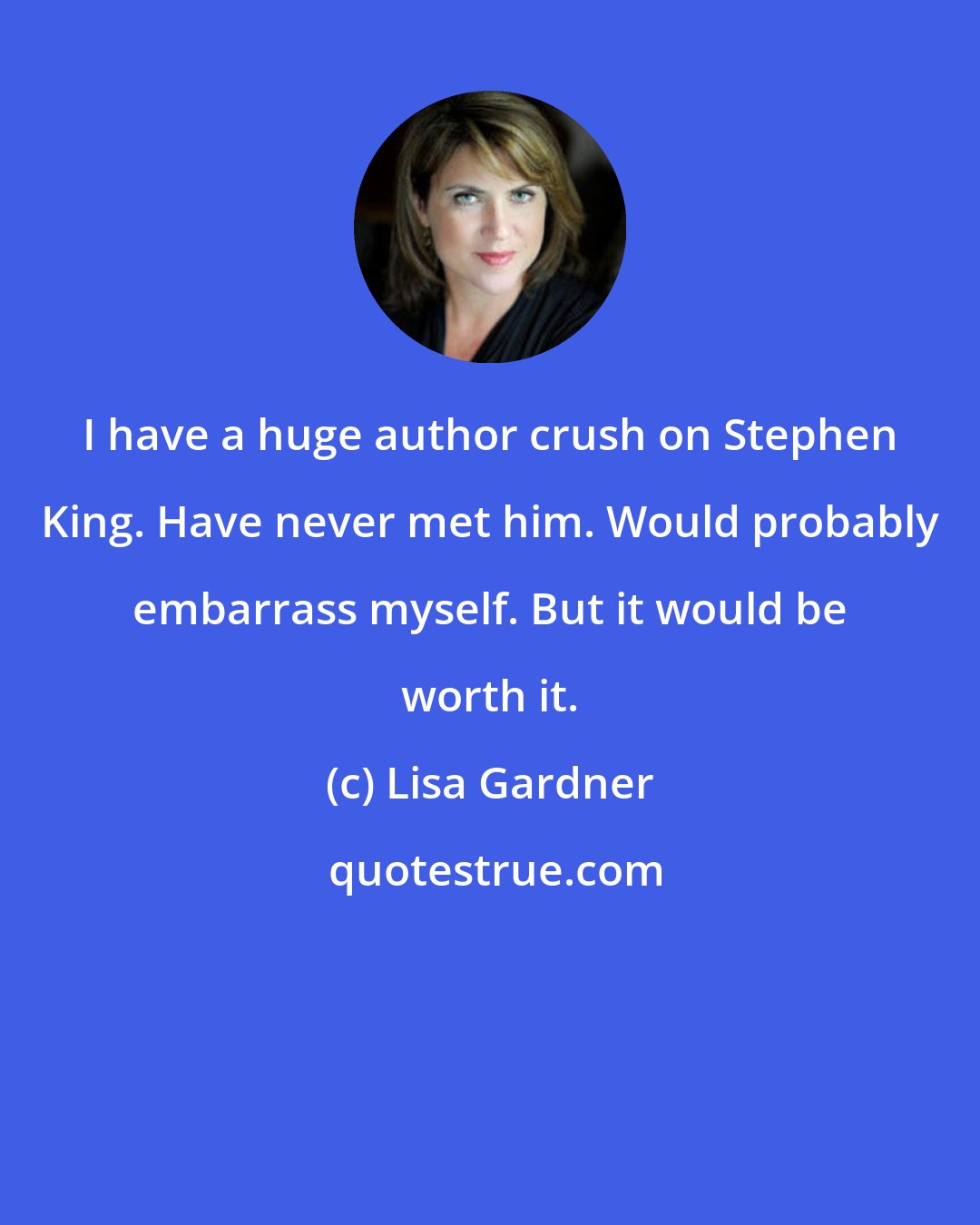 Lisa Gardner: I have a huge author crush on Stephen King. Have never met him. Would probably embarrass myself. But it would be worth it.