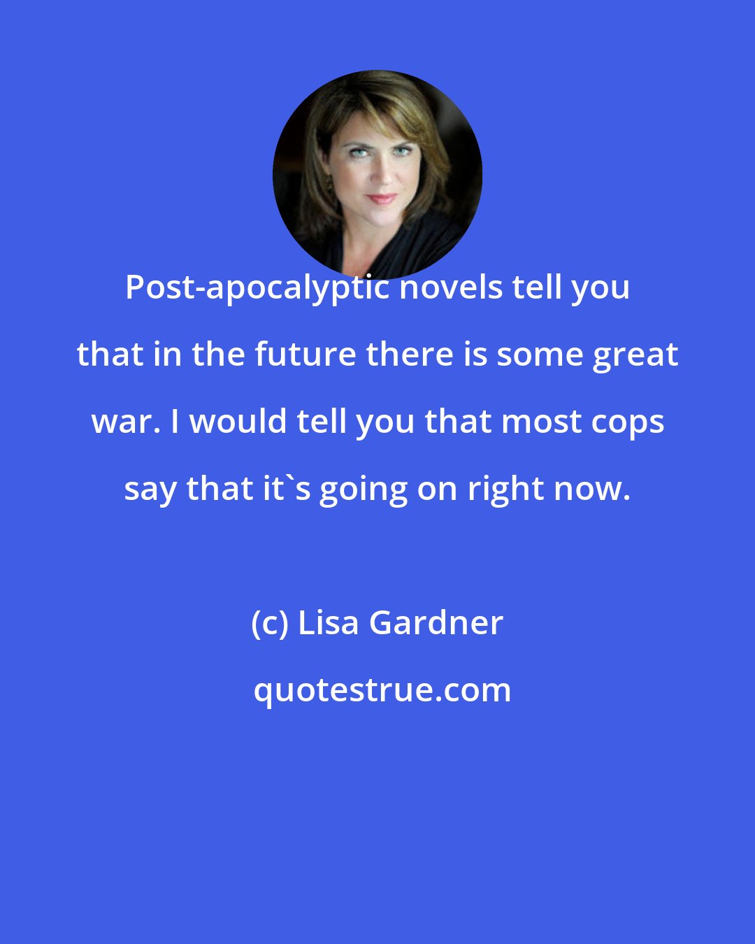 Lisa Gardner: Post-apocalyptic novels tell you that in the future there is some great war. I would tell you that most cops say that it's going on right now.