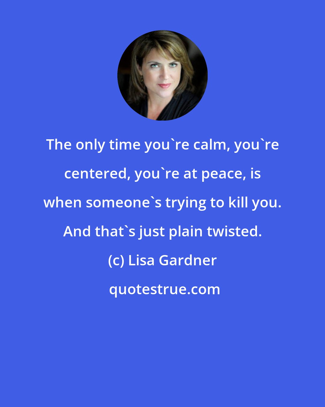 Lisa Gardner: The only time you're calm, you're centered, you're at peace, is when someone's trying to kill you. And that's just plain twisted.