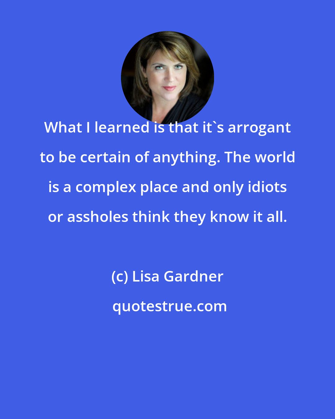 Lisa Gardner: What I learned is that it's arrogant to be certain of anything. The world is a complex place and only idiots or assholes think they know it all.