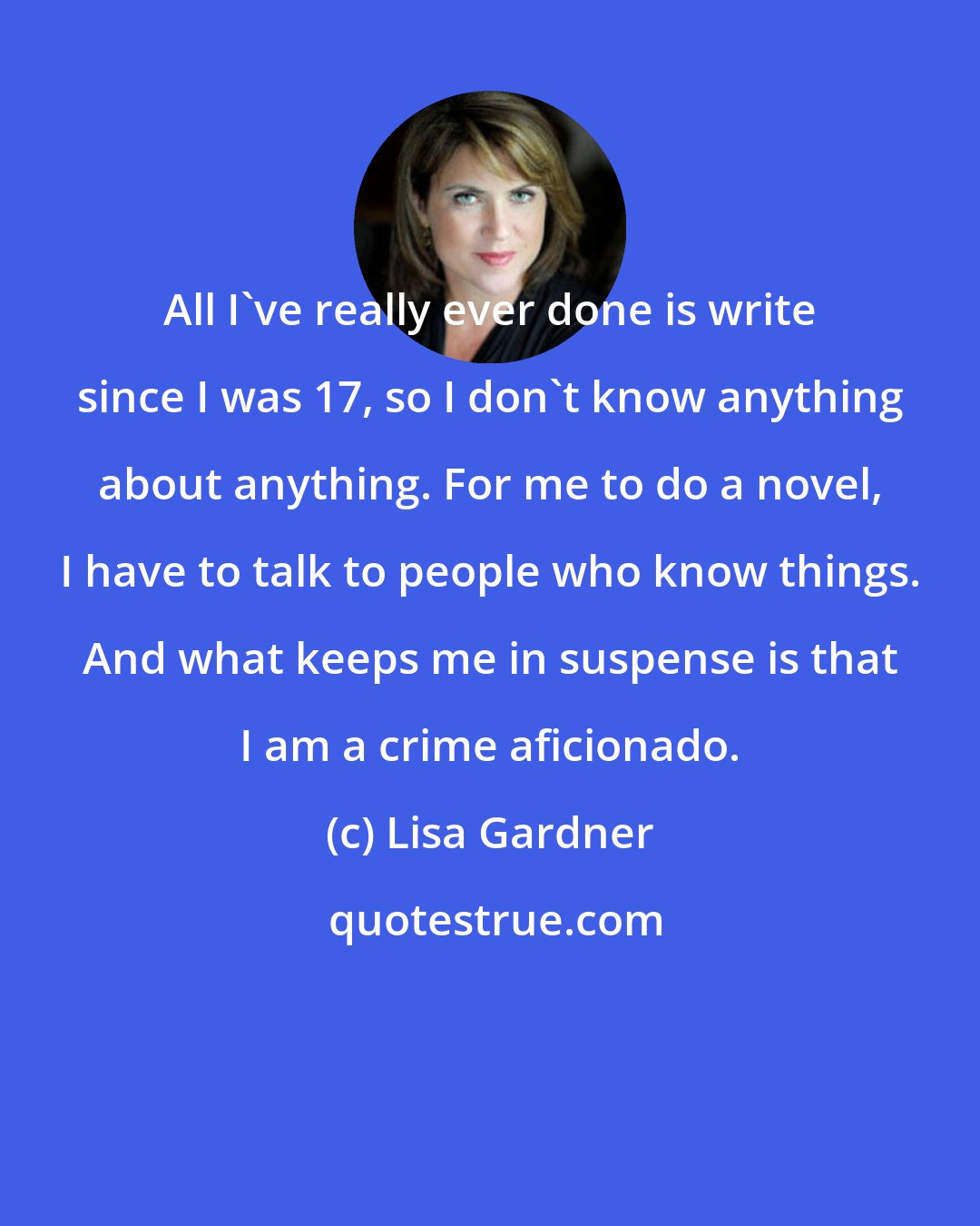 Lisa Gardner: All I've really ever done is write since I was 17, so I don't know anything about anything. For me to do a novel, I have to talk to people who know things. And what keeps me in suspense is that I am a crime aficionado.