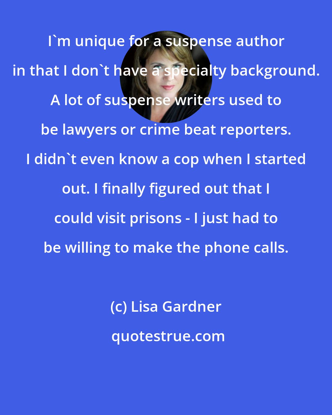 Lisa Gardner: I'm unique for a suspense author in that I don't have a specialty background. A lot of suspense writers used to be lawyers or crime beat reporters. I didn't even know a cop when I started out. I finally figured out that I could visit prisons - I just had to be willing to make the phone calls.