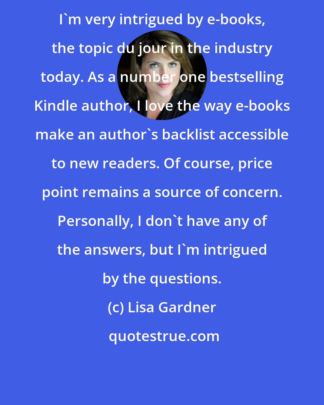 Lisa Gardner: I'm very intrigued by e-books, the topic du jour in the industry today. As a number one bestselling Kindle author, I love the way e-books make an author's backlist accessible to new readers. Of course, price point remains a source of concern. Personally, I don't have any of the answers, but I'm intrigued by the questions.