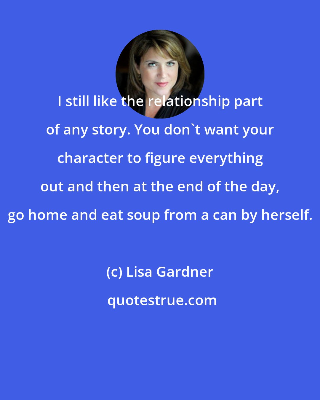 Lisa Gardner: I still like the relationship part of any story. You don't want your character to figure everything out and then at the end of the day, go home and eat soup from a can by herself.