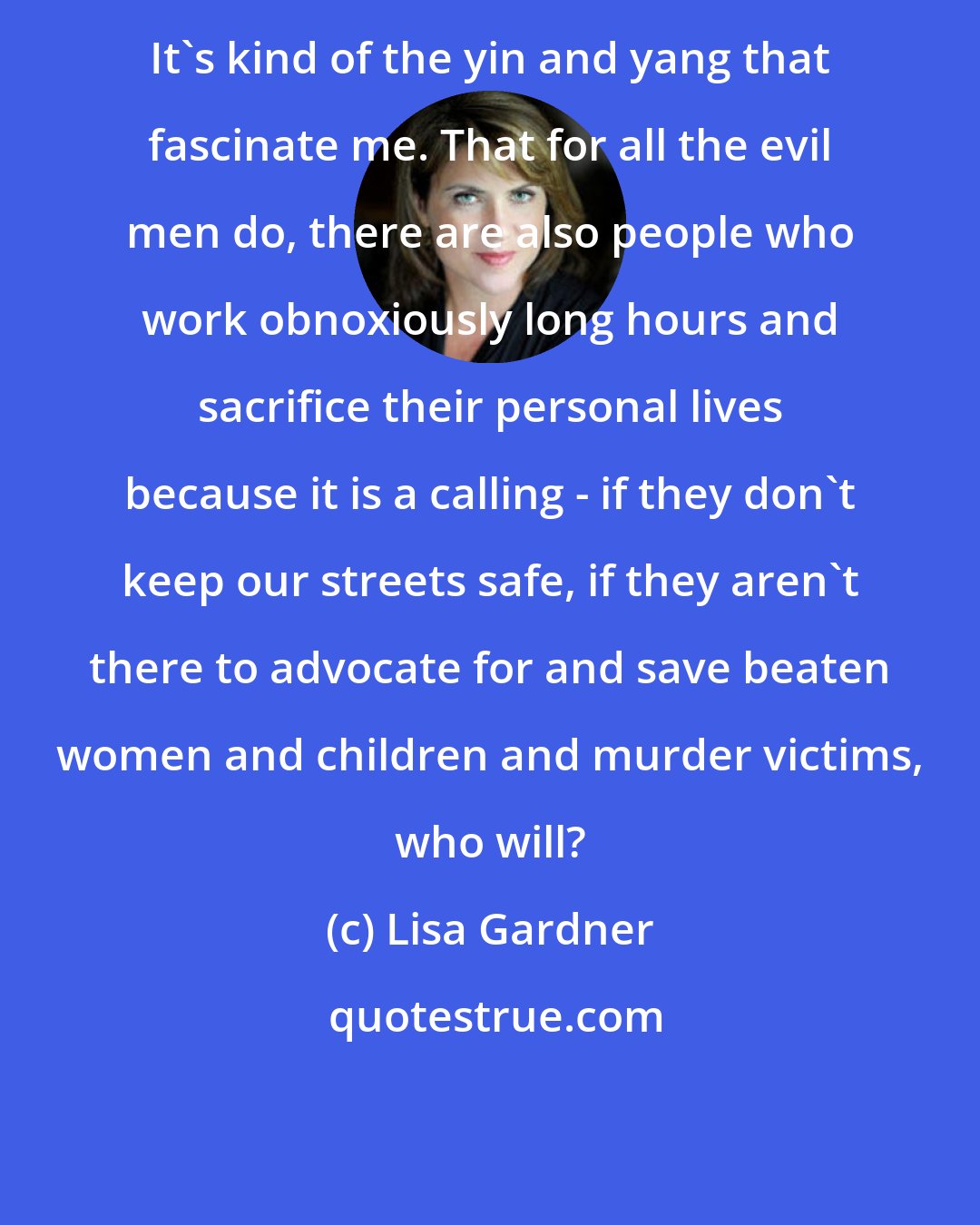 Lisa Gardner: It's kind of the yin and yang that fascinate me. That for all the evil men do, there are also people who work obnoxiously long hours and sacrifice their personal lives because it is a calling - if they don't keep our streets safe, if they aren't there to advocate for and save beaten women and children and murder victims, who will?