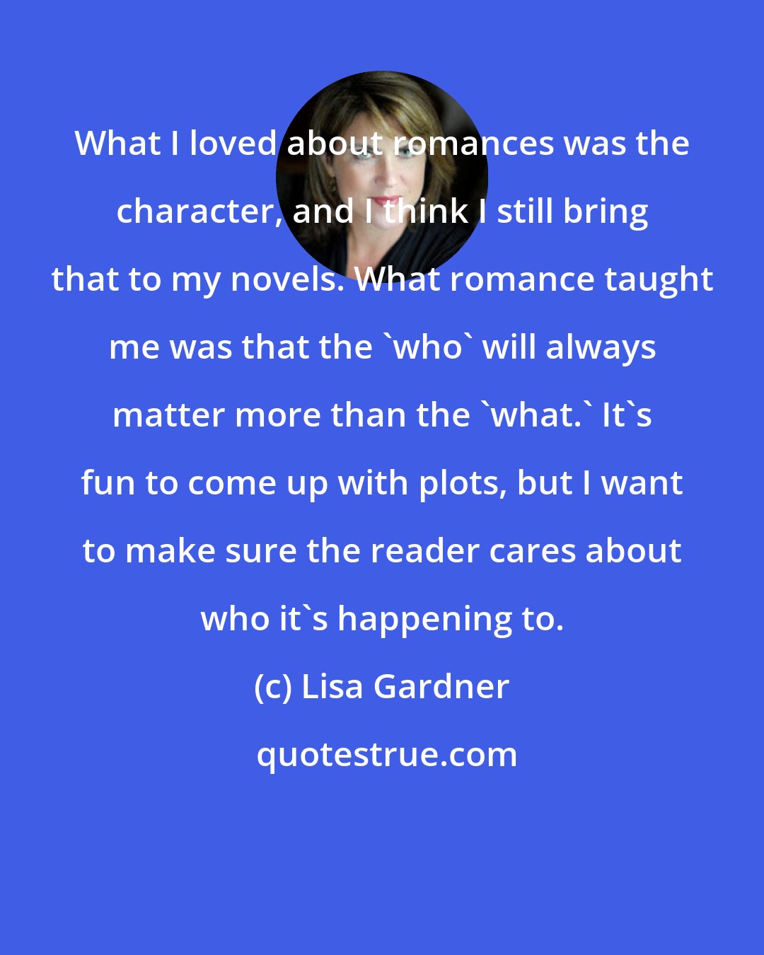 Lisa Gardner: What I loved about romances was the character, and I think I still bring that to my novels. What romance taught me was that the 'who' will always matter more than the 'what.' It's fun to come up with plots, but I want to make sure the reader cares about who it's happening to.