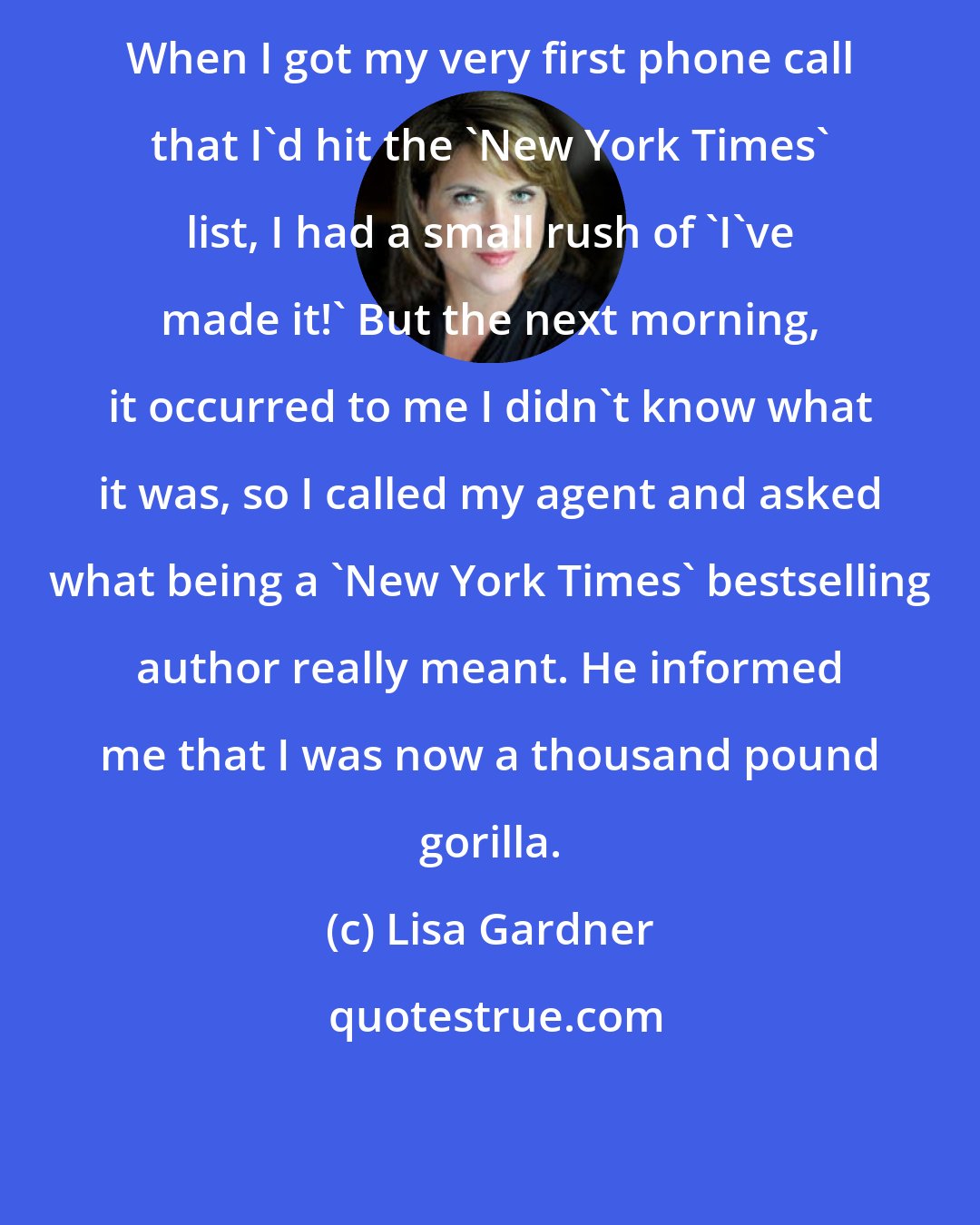 Lisa Gardner: When I got my very first phone call that I'd hit the 'New York Times' list, I had a small rush of 'I've made it!' But the next morning, it occurred to me I didn't know what it was, so I called my agent and asked what being a 'New York Times' bestselling author really meant. He informed me that I was now a thousand pound gorilla.