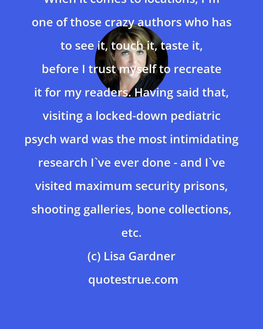 Lisa Gardner: When it comes to locations, I'm one of those crazy authors who has to see it, touch it, taste it, before I trust myself to recreate it for my readers. Having said that, visiting a locked-down pediatric psych ward was the most intimidating research I've ever done - and I've visited maximum security prisons, shooting galleries, bone collections, etc.