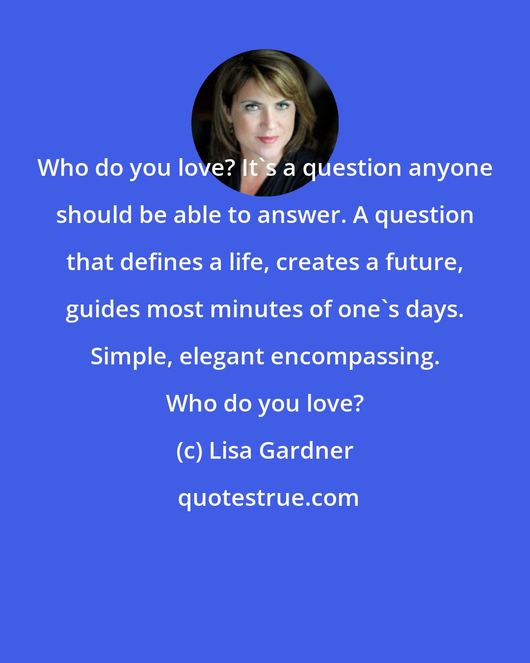 Lisa Gardner: Who do you love? It's a question anyone should be able to answer. A question that defines a life, creates a future, guides most minutes of one's days. Simple, elegant encompassing. Who do you love?