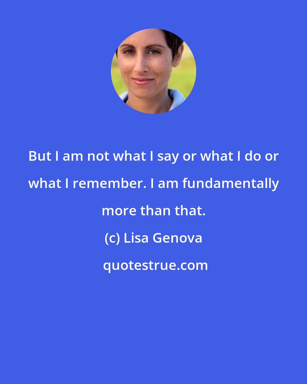 Lisa Genova: But I am not what I say or what I do or what I remember. I am fundamentally more than that.