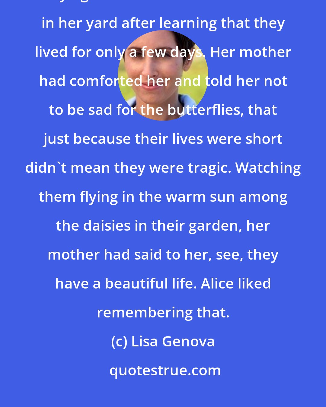 Lisa Genova: She liked being reminded of butterflies. She remembered being six or seven and crying over the fates of the butterflies in her yard after learning that they lived for only a few days. Her mother had comforted her and told her not to be sad for the butterflies, that just because their lives were short didn't mean they were tragic. Watching them flying in the warm sun among the daisies in their garden, her mother had said to her, see, they have a beautiful life. Alice liked remembering that.