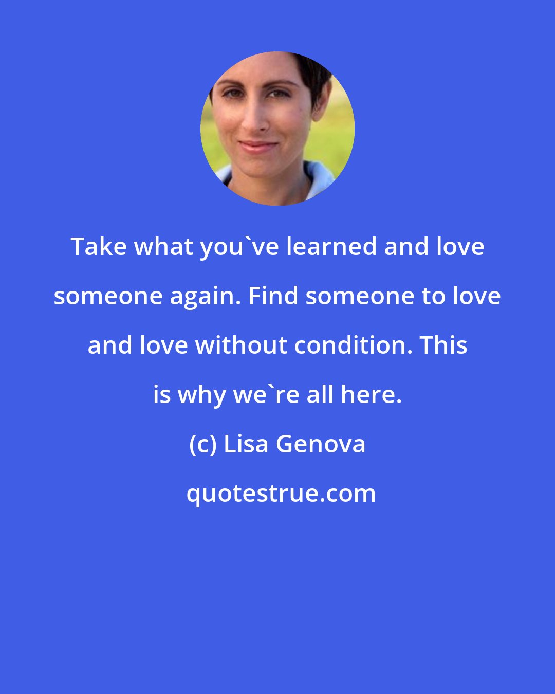 Lisa Genova: Take what you've learned and love someone again. Find someone to love and love without condition. This is why we're all here.