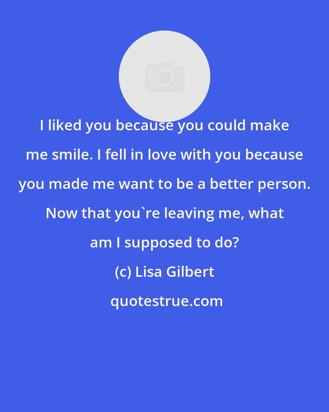 Lisa Gilbert: I liked you because you could make me smile. I fell in love with you because you made me want to be a better person. Now that you're leaving me, what am I supposed to do?