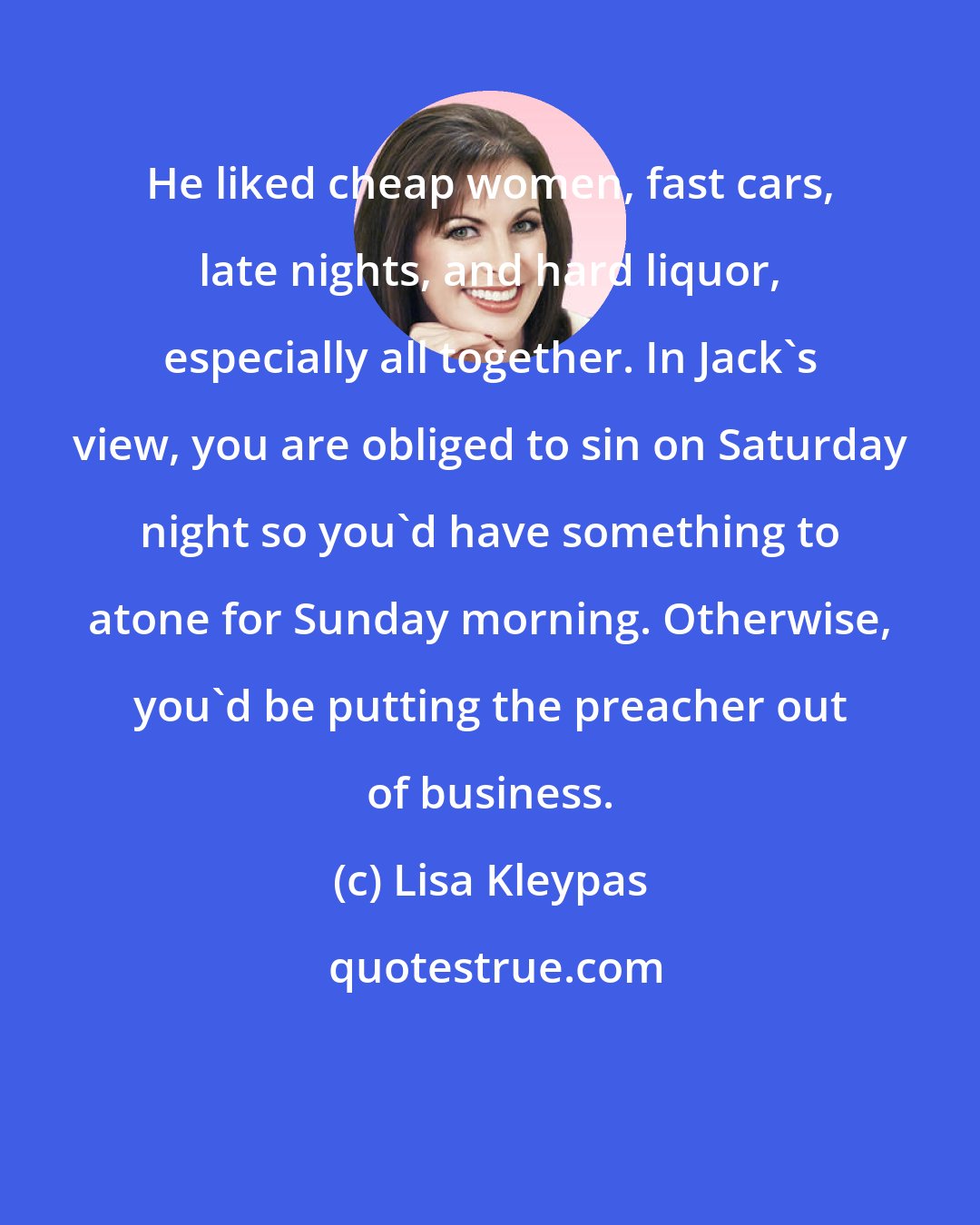 Lisa Kleypas: He liked cheap women, fast cars, late nights, and hard liquor, especially all together. In Jack's view, you are obliged to sin on Saturday night so you'd have something to atone for Sunday morning. Otherwise, you'd be putting the preacher out of business.