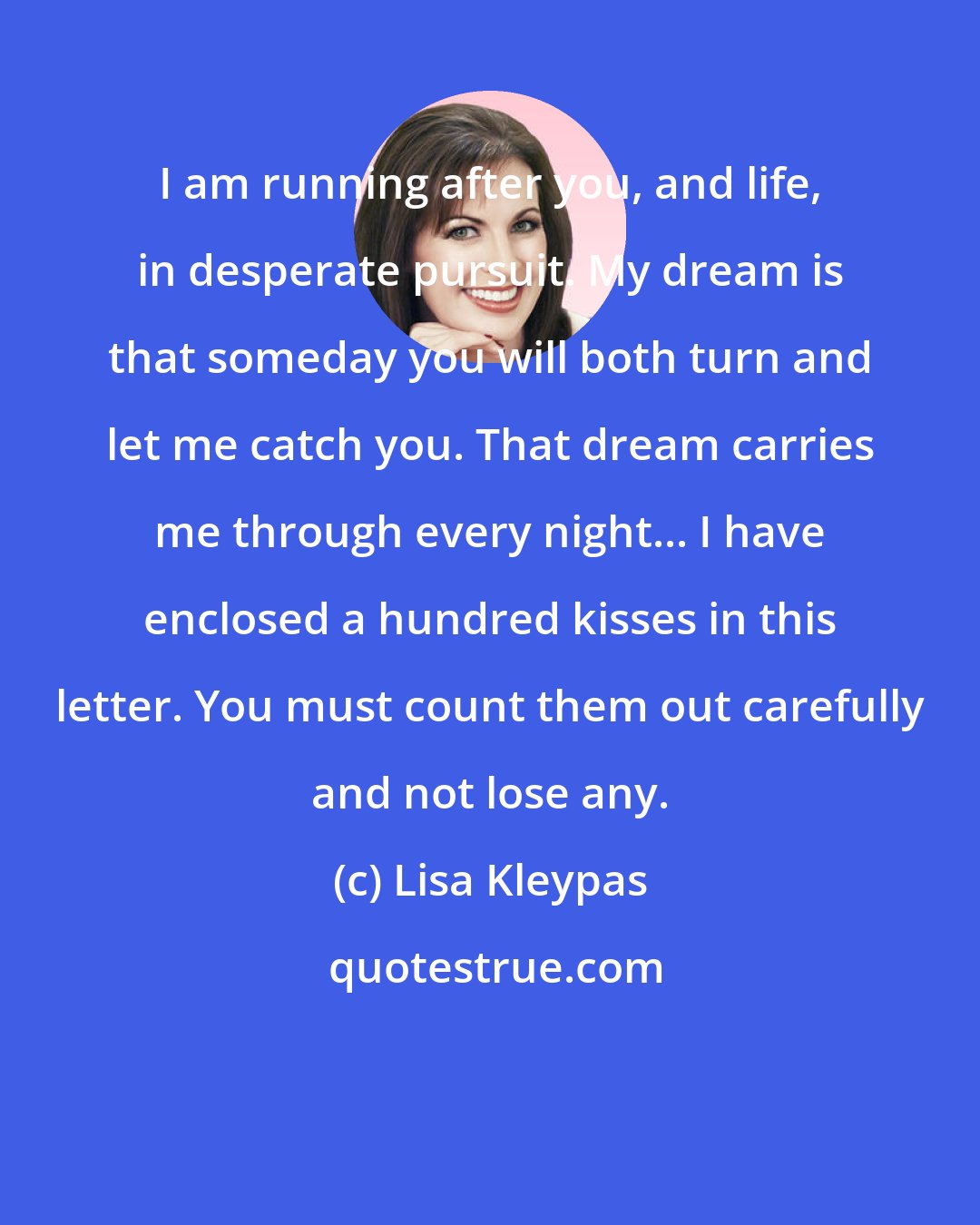 Lisa Kleypas: I am running after you, and life, in desperate pursuit. My dream is that someday you will both turn and let me catch you. That dream carries me through every night... I have enclosed a hundred kisses in this letter. You must count them out carefully and not lose any.