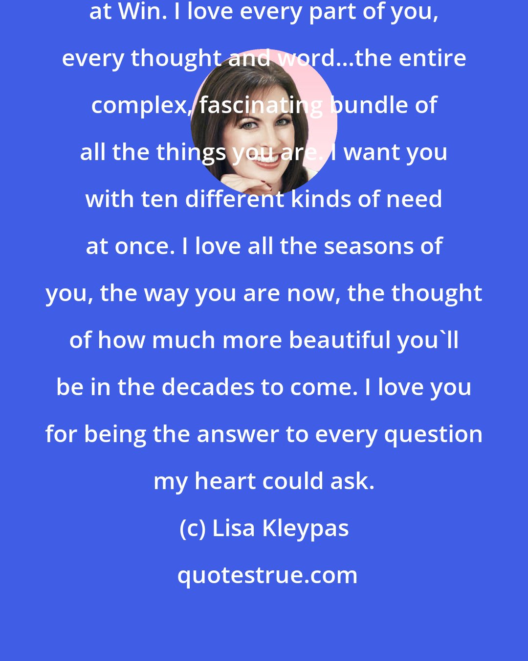 Lisa Kleypas: I love you, he thought, looking at Win. I love every part of you, every thought and word...the entire complex, fascinating bundle of all the things you are. I want you with ten different kinds of need at once. I love all the seasons of you, the way you are now, the thought of how much more beautiful you'll be in the decades to come. I love you for being the answer to every question my heart could ask.