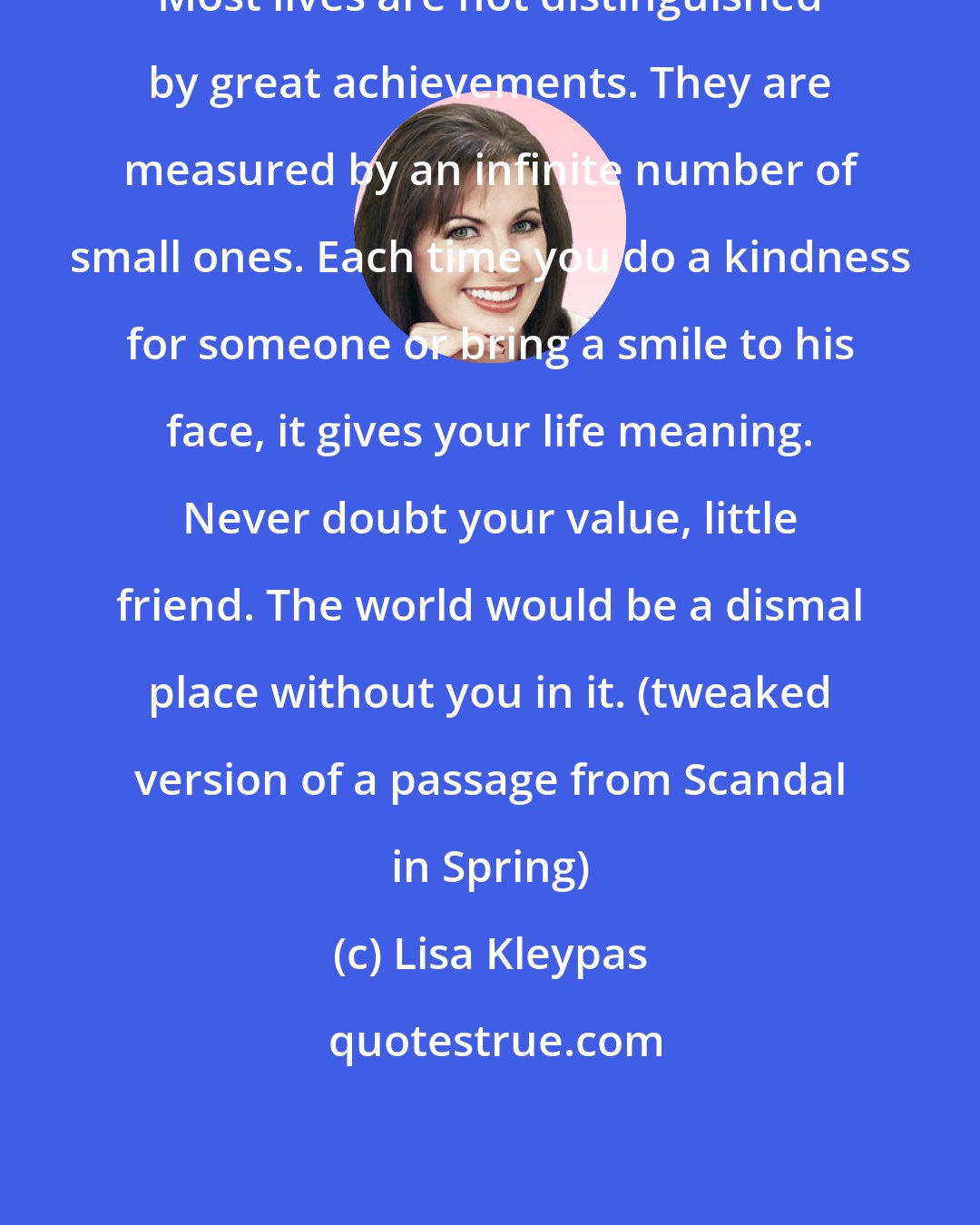 Lisa Kleypas: Most lives are not distinguished by great achievements. They are measured by an infinite number of small ones. Each time you do a kindness for someone or bring a smile to his face, it gives your life meaning. Never doubt your value, little friend. The world would be a dismal place without you in it. (tweaked version of a passage from Scandal in Spring)