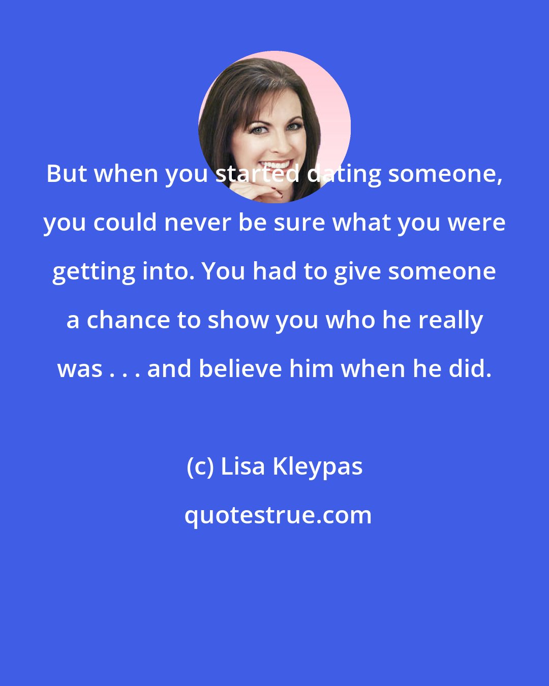 Lisa Kleypas: But when you started dating someone, you could never be sure what you were getting into. You had to give someone a chance to show you who he really was . . . and believe him when he did.