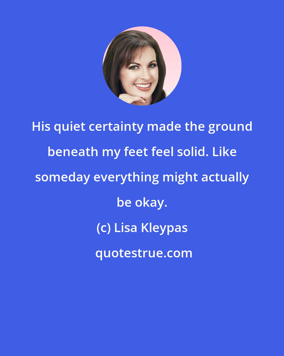 Lisa Kleypas: His quiet certainty made the ground beneath my feet feel solid. Like someday everything might actually be okay.