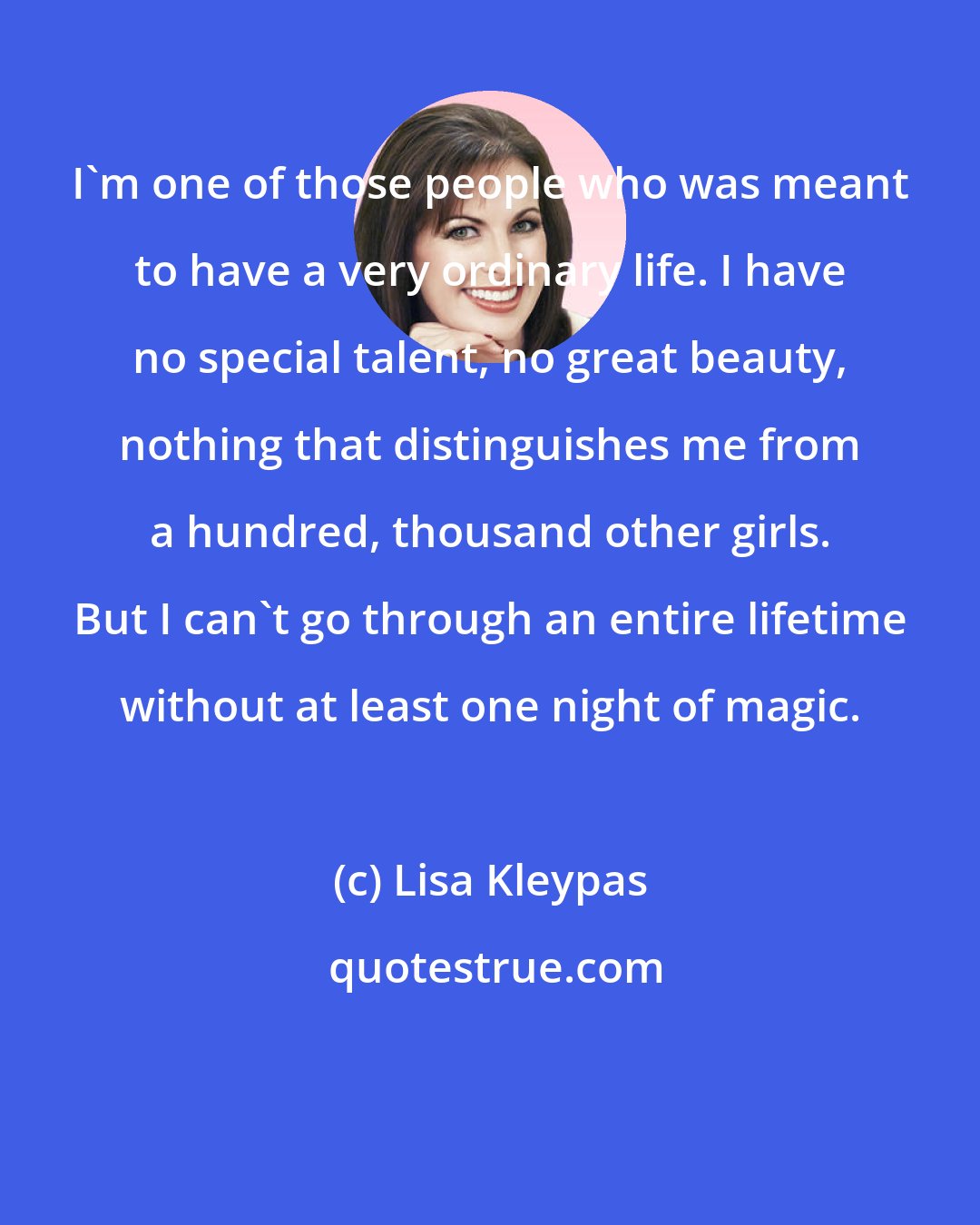 Lisa Kleypas: I'm one of those people who was meant to have a very ordinary life. I have no special talent, no great beauty, nothing that distinguishes me from a hundred, thousand other girls. But I can't go through an entire lifetime without at least one night of magic.