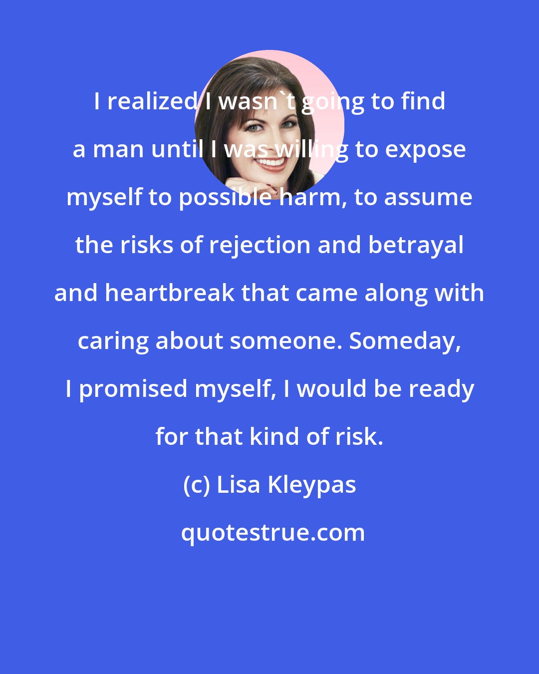 Lisa Kleypas: I realized I wasn't going to find a man until I was willing to expose myself to possible harm, to assume the risks of rejection and betrayal and heartbreak that came along with caring about someone. Someday, I promised myself, I would be ready for that kind of risk.