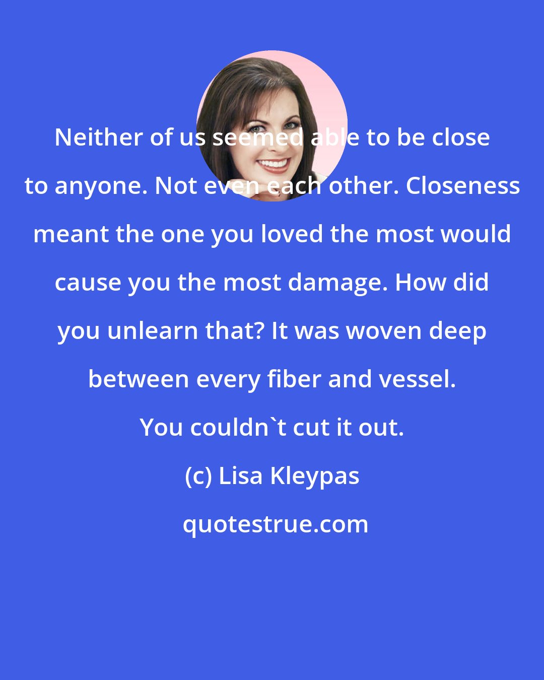 Lisa Kleypas: Neither of us seemed able to be close to anyone. Not even each other. Closeness meant the one you loved the most would cause you the most damage. How did you unlearn that? It was woven deep between every fiber and vessel. You couldn't cut it out.