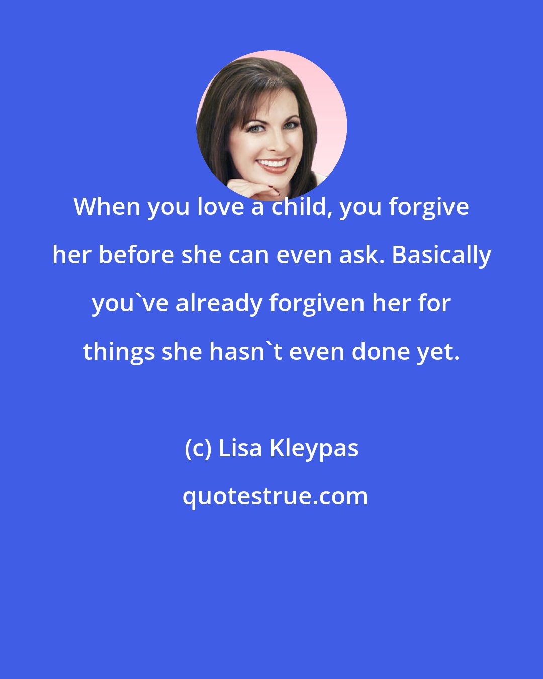 Lisa Kleypas: When you love a child, you forgive her before she can even ask. Basically you've already forgiven her for things she hasn't even done yet.