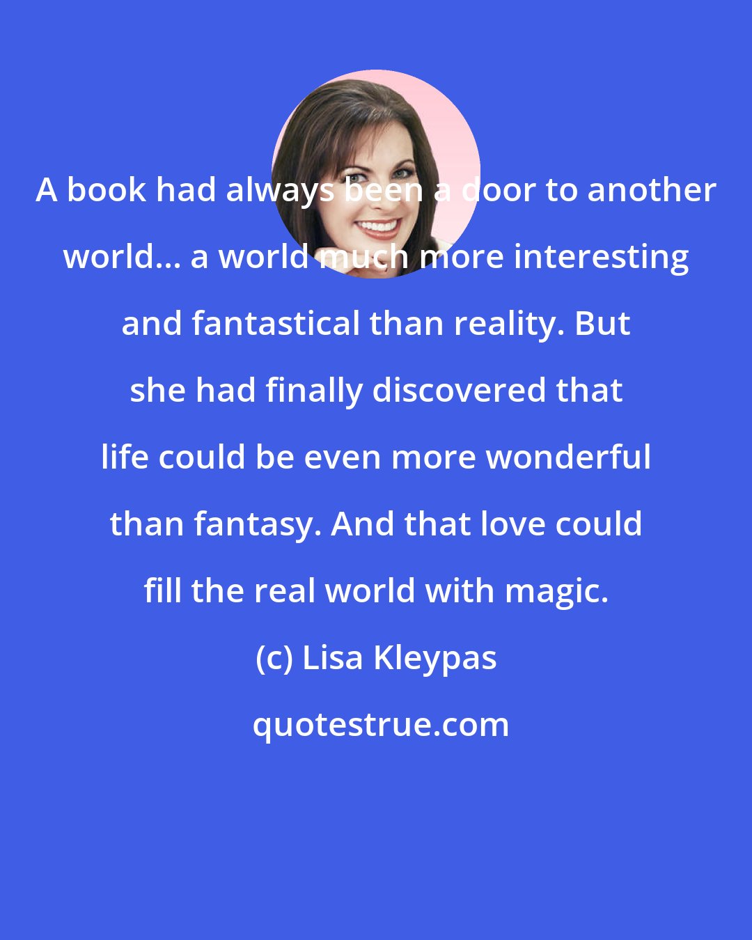 Lisa Kleypas: A book had always been a door to another world... a world much more interesting and fantastical than reality. But she had finally discovered that life could be even more wonderful than fantasy. And that love could fill the real world with magic.