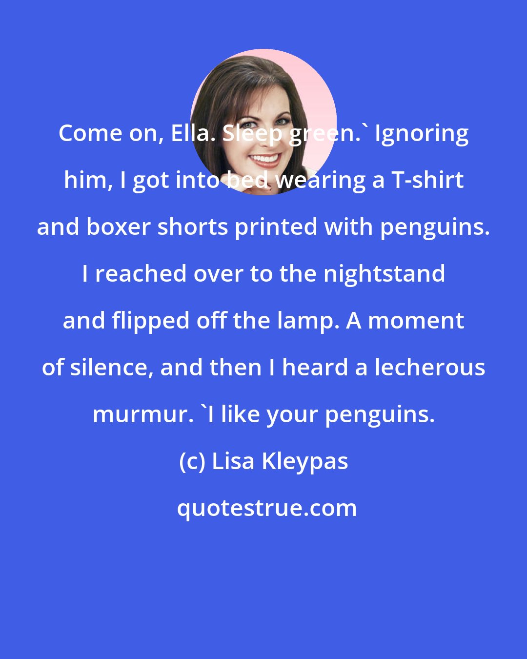 Lisa Kleypas: Come on, Ella. Sleep green.' Ignoring him, I got into bed wearing a T-shirt and boxer shorts printed with penguins. I reached over to the nightstand and flipped off the lamp. A moment of silence, and then I heard a lecherous murmur. 'I like your penguins.