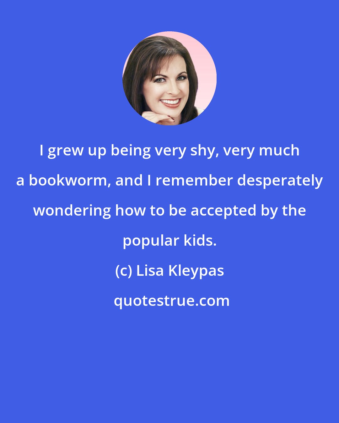 Lisa Kleypas: I grew up being very shy, very much a bookworm, and I remember desperately wondering how to be accepted by the popular kids.