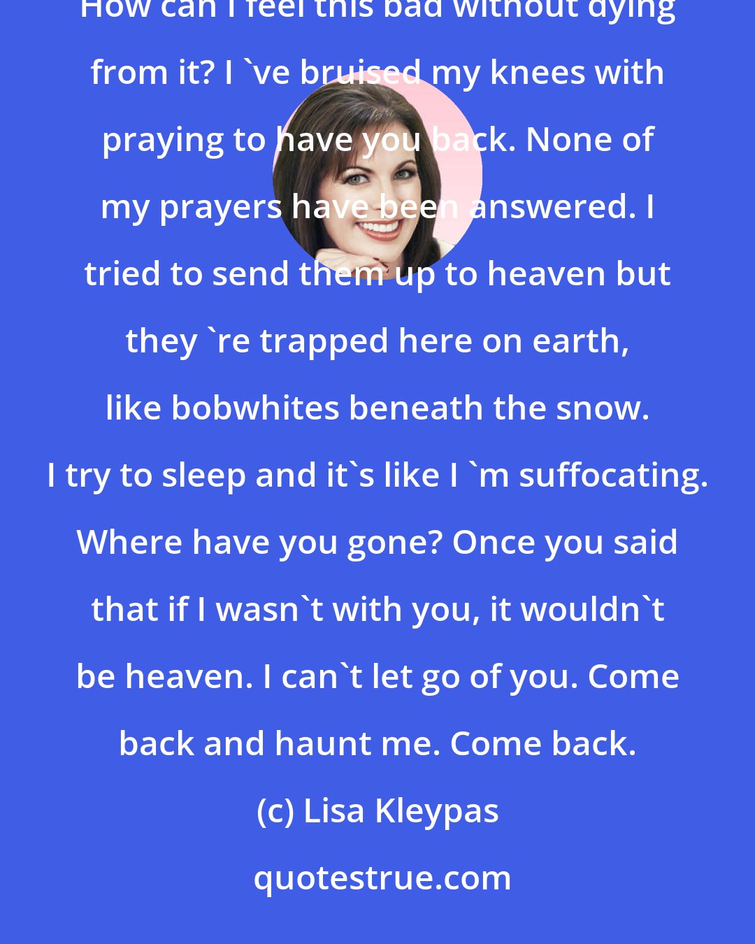 Lisa Kleypas: I hate you for all the years I 'll have to live without you. How can a heart hurt this much and still go on beating? How can I feel this bad without dying from it? I 've bruised my knees with praying to have you back. None of my prayers have been answered. I tried to send them up to heaven but they 're trapped here on earth, like bobwhites beneath the snow. I try to sleep and it's like I 'm suffocating. Where have you gone? Once you said that if I wasn't with you, it wouldn't be heaven. I can't let go of you. Come back and haunt me. Come back.