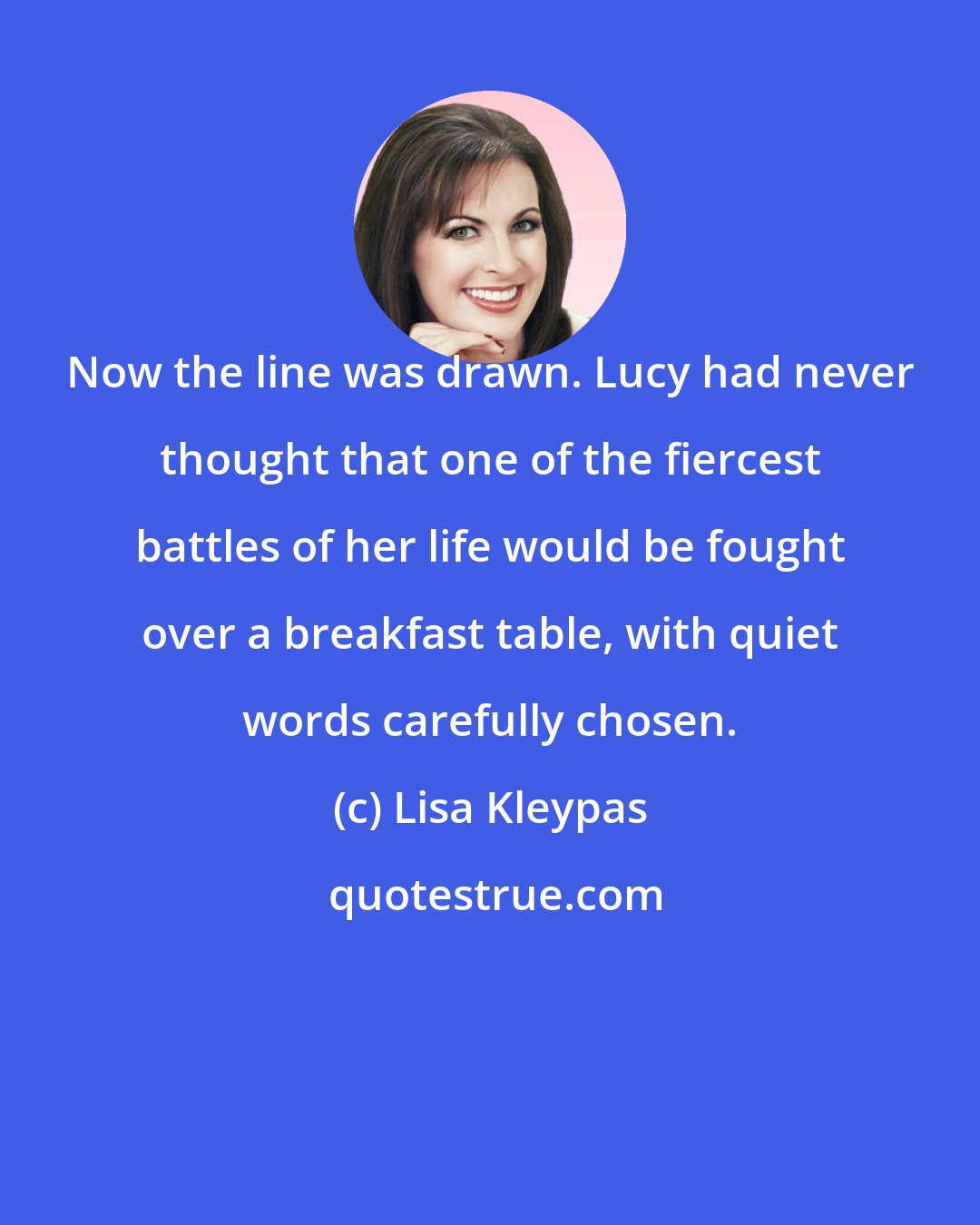 Lisa Kleypas: Now the line was drawn. Lucy had never thought that one of the fiercest battles of her life would be fought over a breakfast table, with quiet words carefully chosen.