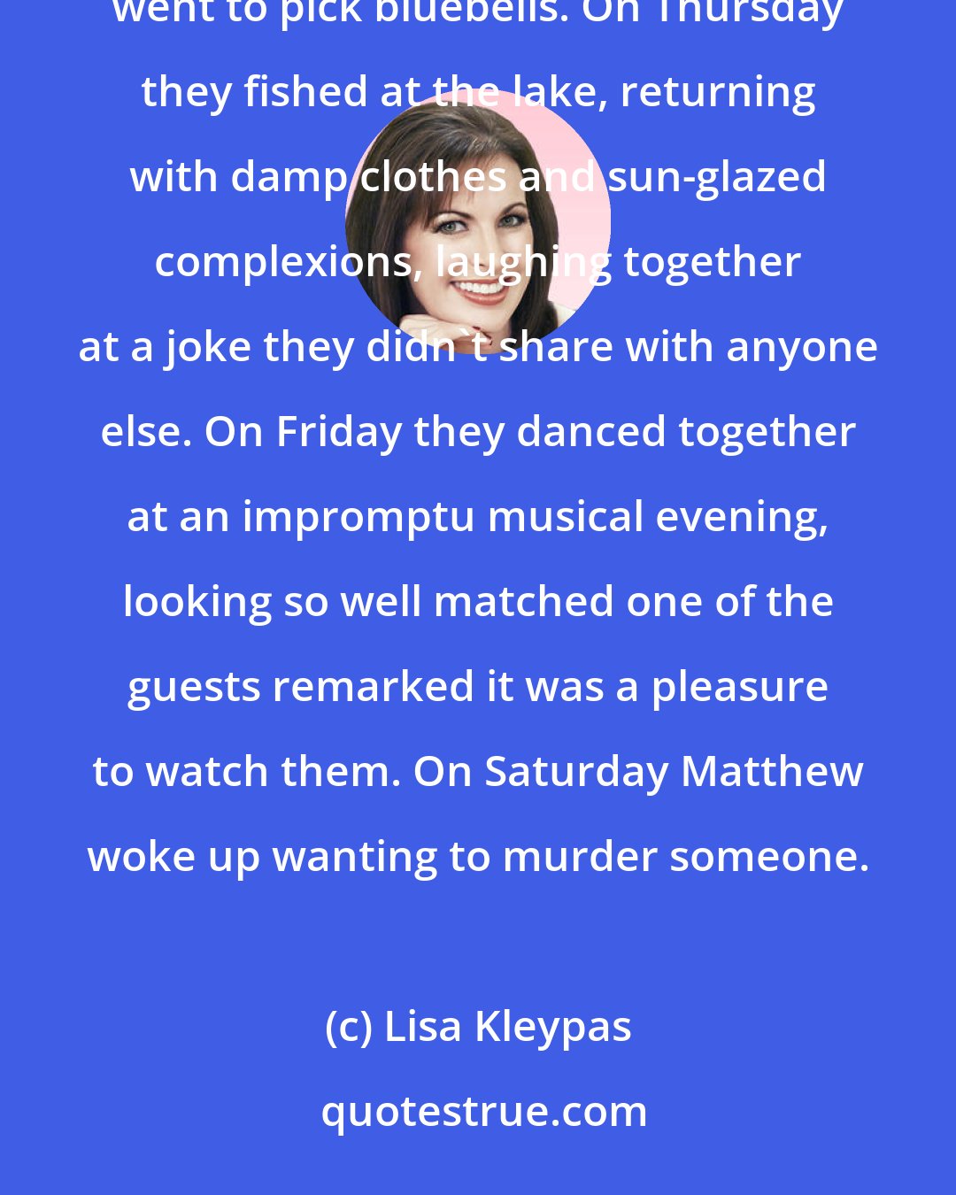 Lisa Kleypas: On Monday they went out for a private picnic. On Tuesday they went for a carriage drive. On Wednesday they went to pick bluebells. On Thursday they fished at the lake, returning with damp clothes and sun-glazed complexions, laughing together at a joke they didn't share with anyone else. On Friday they danced together at an impromptu musical evening, looking so well matched one of the guests remarked it was a pleasure to watch them. On Saturday Matthew woke up wanting to murder someone.