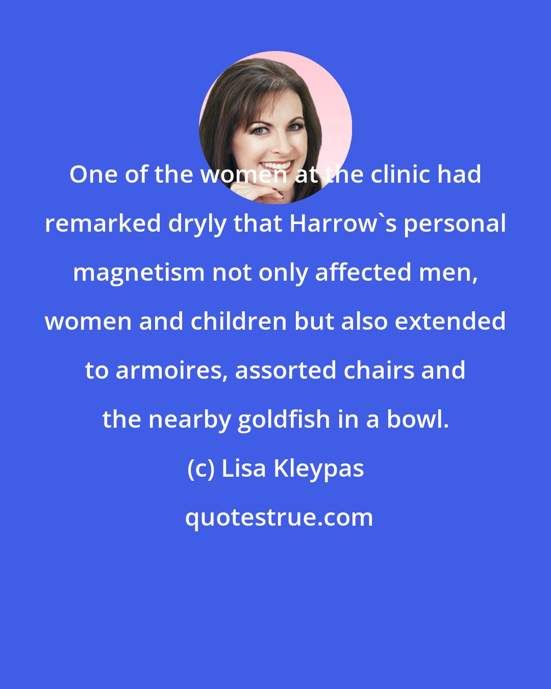 Lisa Kleypas: One of the women at the clinic had remarked dryly that Harrow's personal magnetism not only affected men, women and children but also extended to armoires, assorted chairs and the nearby goldfish in a bowl.