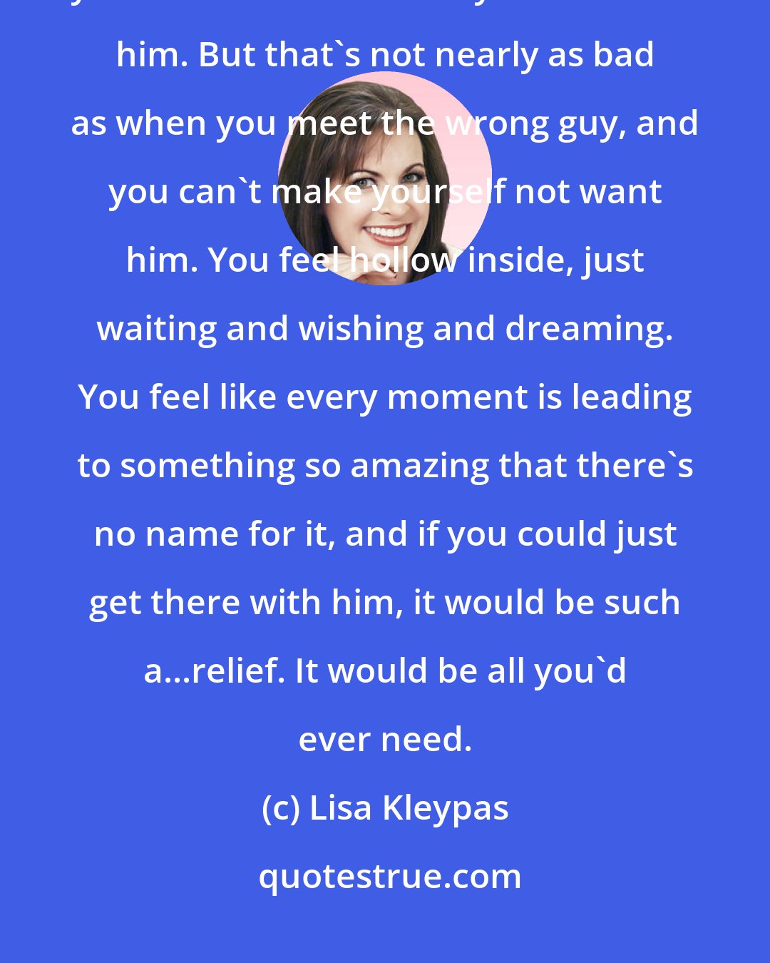 Lisa Kleypas: Sometimes you meet a really nice guy, but no matter how you try, you can't seem to make yourself want him. But that's not nearly as bad as when you meet the wrong guy, and you can't make yourself not want him. You feel hollow inside, just waiting and wishing and dreaming. You feel like every moment is leading to something so amazing that there's no name for it, and if you could just get there with him, it would be such a...relief. It would be all you'd ever need.