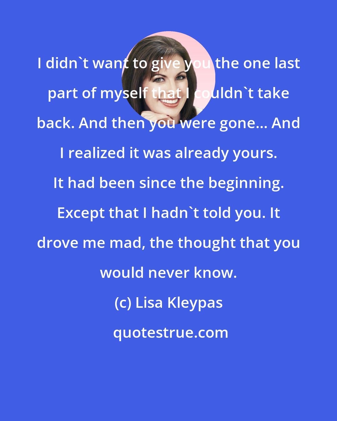 Lisa Kleypas: I didn't want to give you the one last part of myself that I couldn't take back. And then you were gone... And I realized it was already yours. It had been since the beginning. Except that I hadn't told you. It drove me mad, the thought that you would never know.