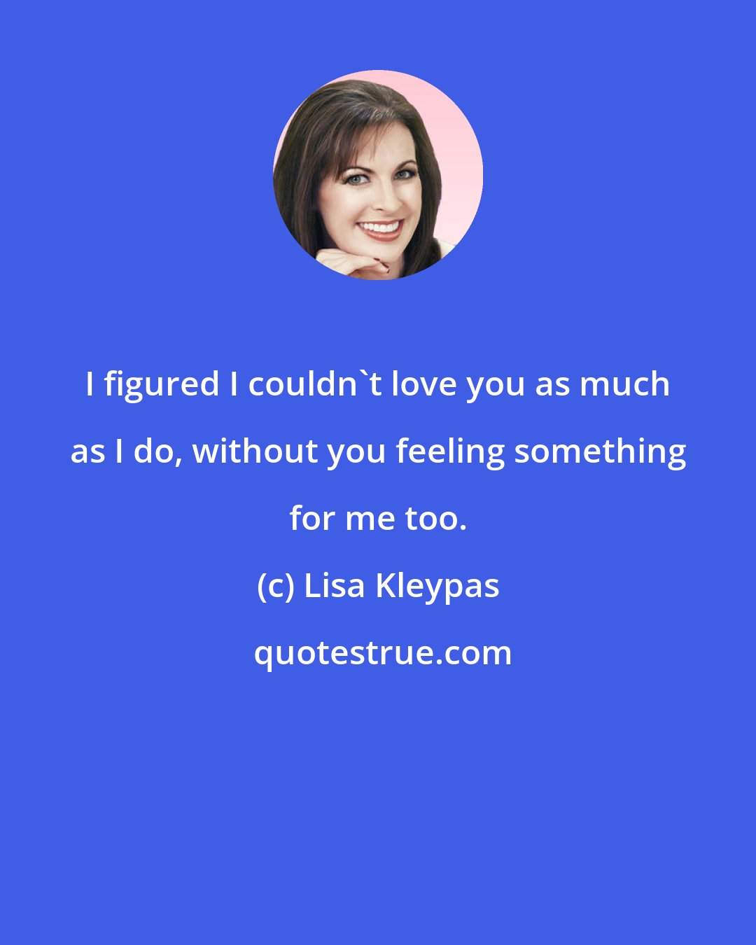 Lisa Kleypas: I figured I couldn't love you as much as I do, without you feeling something for me too.