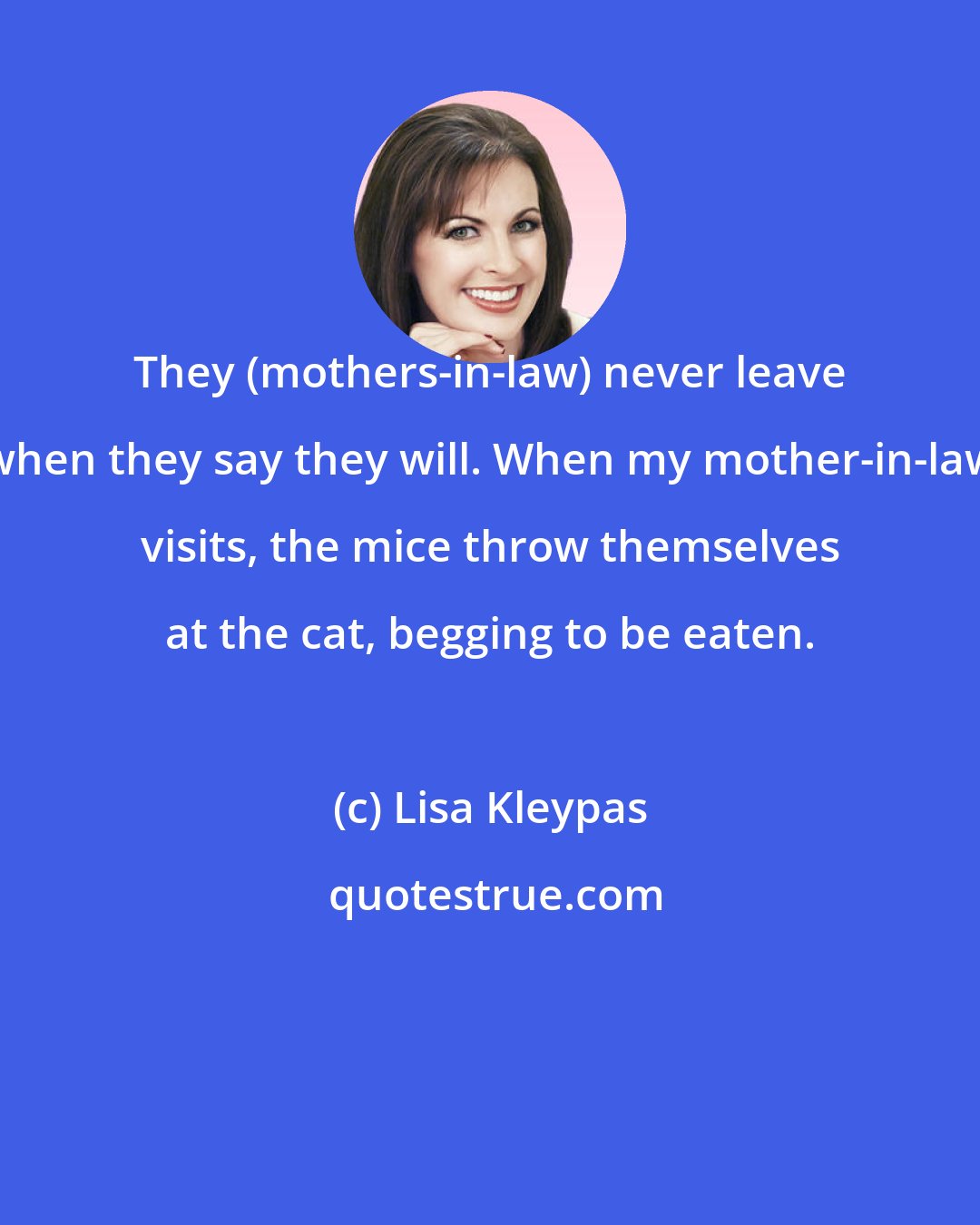 Lisa Kleypas: They (mothers-in-law) never leave when they say they will. When my mother-in-law visits, the mice throw themselves at the cat, begging to be eaten.