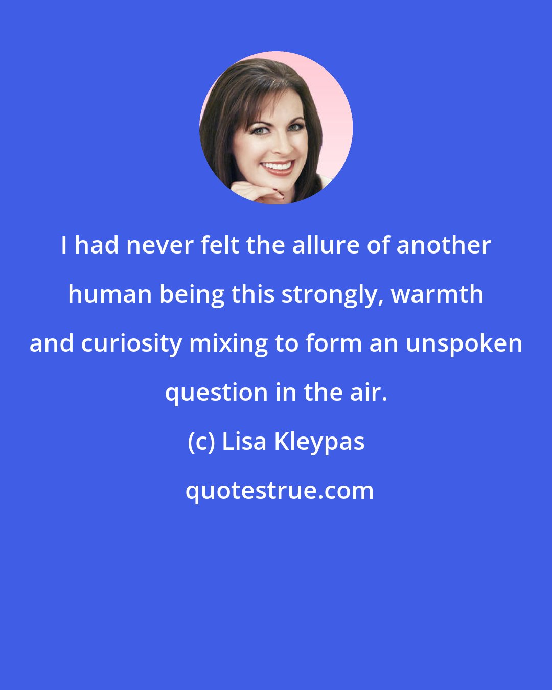 Lisa Kleypas: I had never felt the allure of another human being this strongly, warmth and curiosity mixing to form an unspoken question in the air.