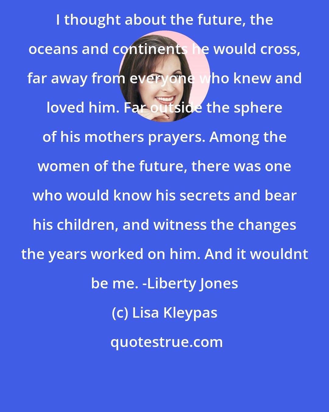 Lisa Kleypas: I thought about the future, the oceans and continents he would cross, far away from everyone who knew and loved him. Far outside the sphere of his mothers prayers. Among the women of the future, there was one who would know his secrets and bear his children, and witness the changes the years worked on him. And it wouldnt be me. -Liberty Jones