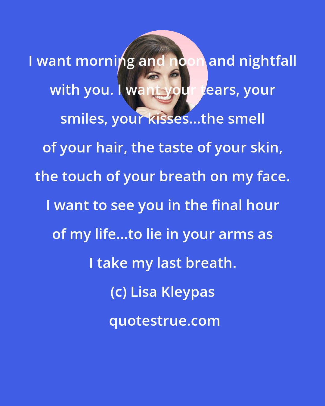 Lisa Kleypas: I want morning and noon and nightfall with you. I want your tears, your smiles, your kisses...the smell of your hair, the taste of your skin, the touch of your breath on my face. I want to see you in the final hour of my life...to lie in your arms as I take my last breath.