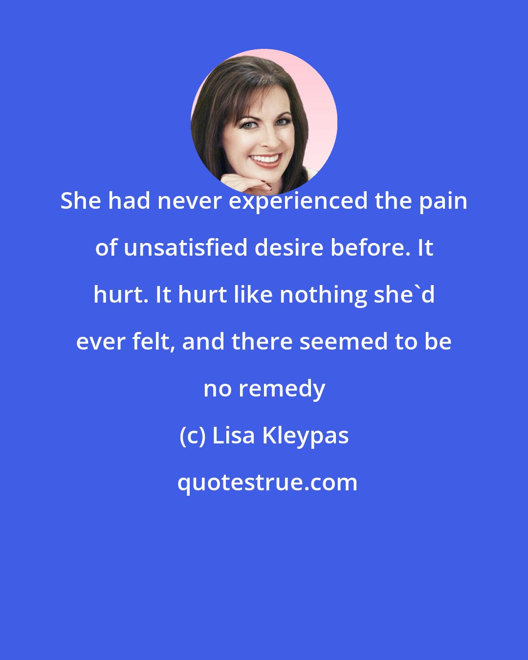 Lisa Kleypas: She had never experienced the pain of unsatisfied desire before. It hurt. It hurt like nothing she'd ever felt, and there seemed to be no remedy