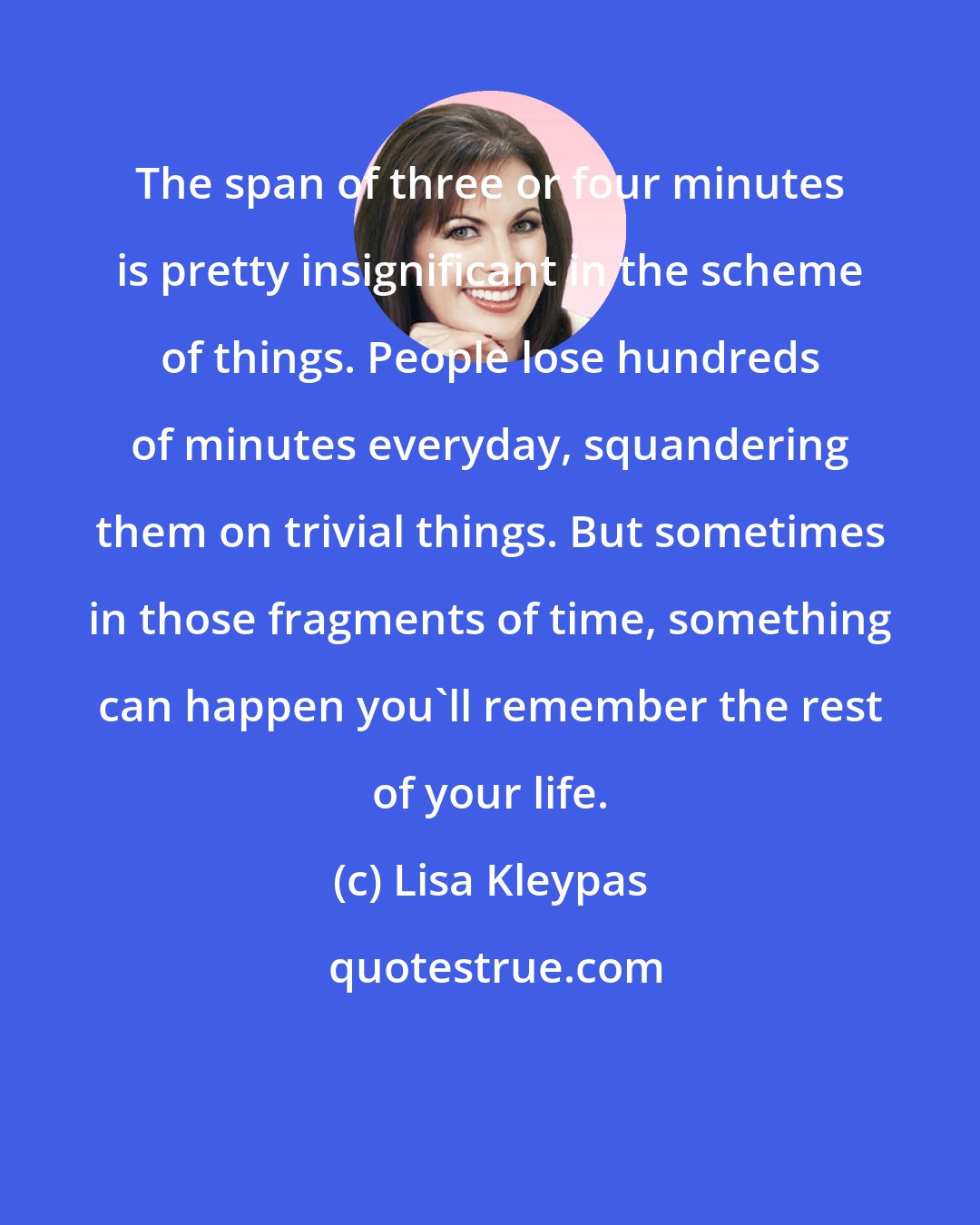 Lisa Kleypas: The span of three or four minutes is pretty insignificant in the scheme of things. People lose hundreds of minutes everyday, squandering them on trivial things. But sometimes in those fragments of time, something can happen you'll remember the rest of your life.