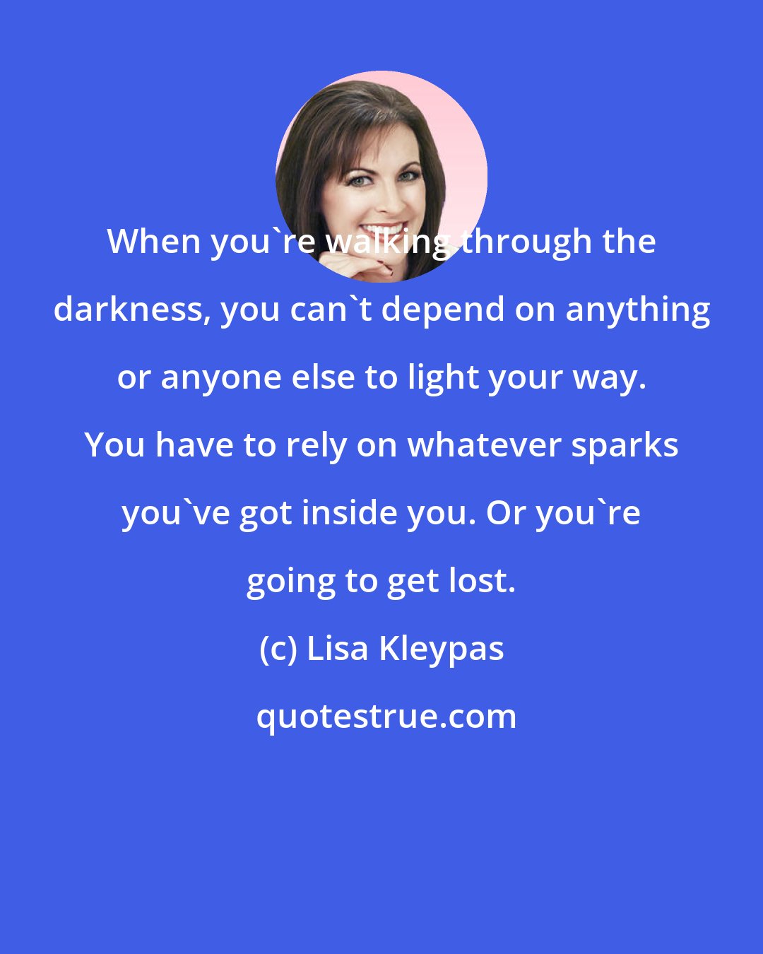 Lisa Kleypas: When you're walking through the darkness, you can't depend on anything or anyone else to light your way. You have to rely on whatever sparks you've got inside you. Or you're going to get lost.