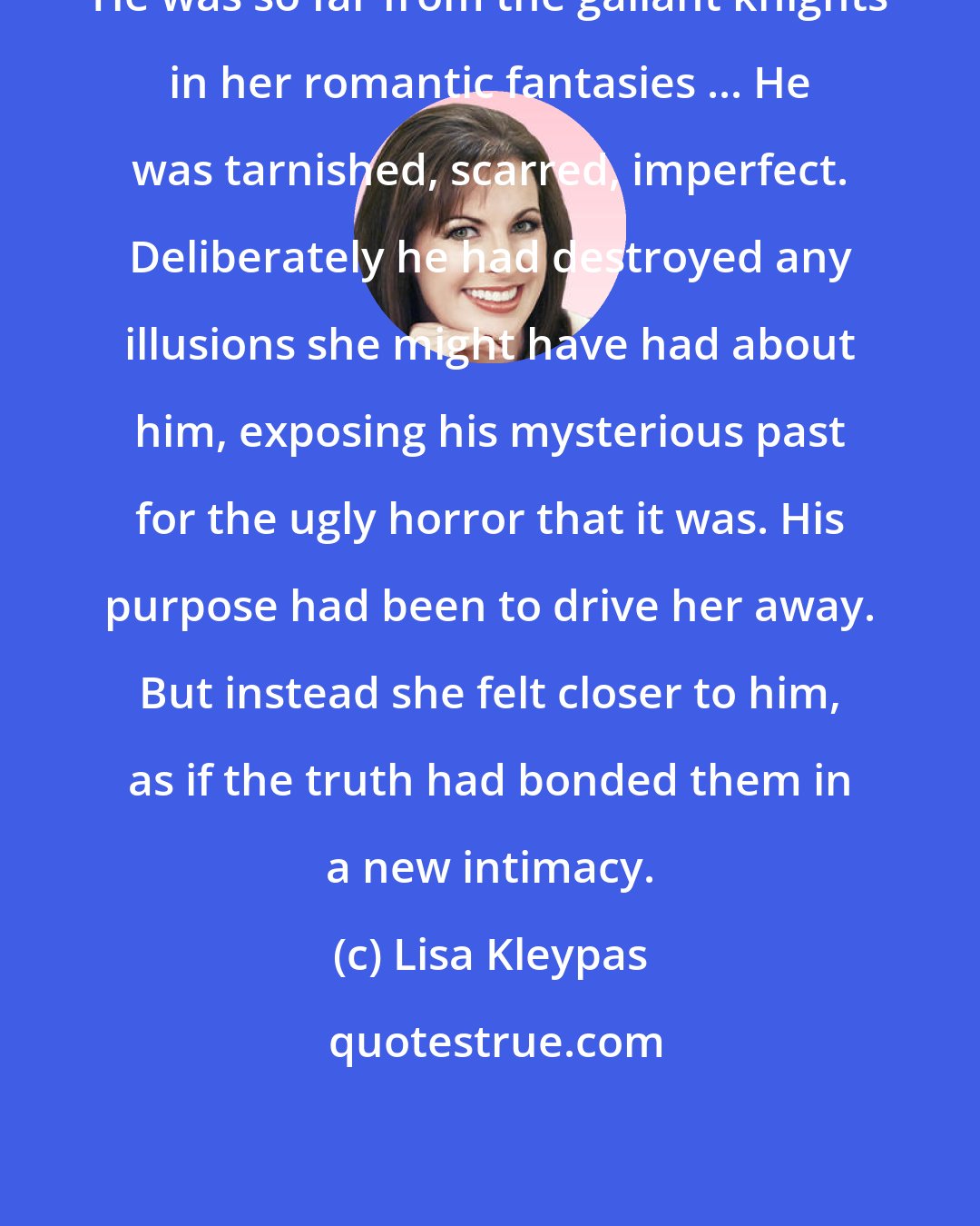 Lisa Kleypas: He was so far from the gallant knights in her romantic fantasies ... He was tarnished, scarred, imperfect. Deliberately he had destroyed any illusions she might have had about him, exposing his mysterious past for the ugly horror that it was. His purpose had been to drive her away. But instead she felt closer to him, as if the truth had bonded them in a new intimacy.