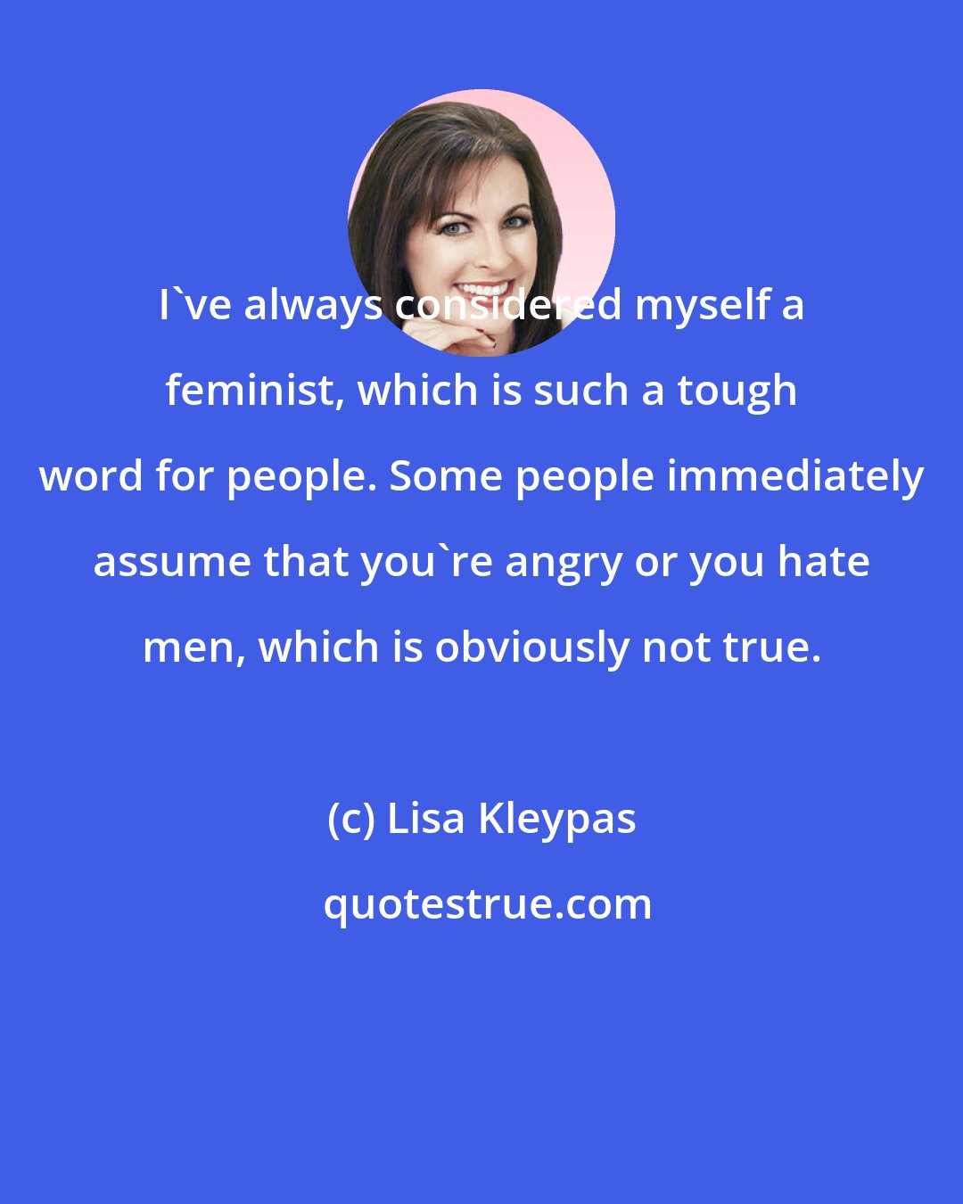 Lisa Kleypas: I've always considered myself a feminist, which is such a tough word for people. Some people immediately assume that you're angry or you hate men, which is obviously not true.