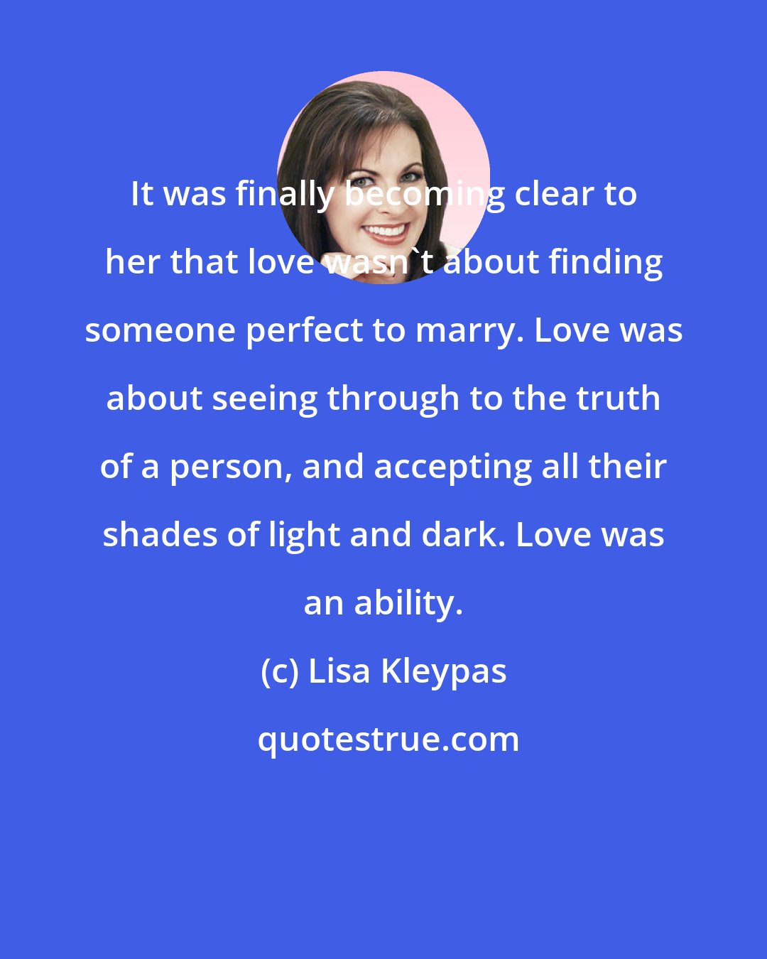 Lisa Kleypas: It was finally becoming clear to her that love wasn't about finding someone perfect to marry. Love was about seeing through to the truth of a person, and accepting all their shades of light and dark. Love was an ability.