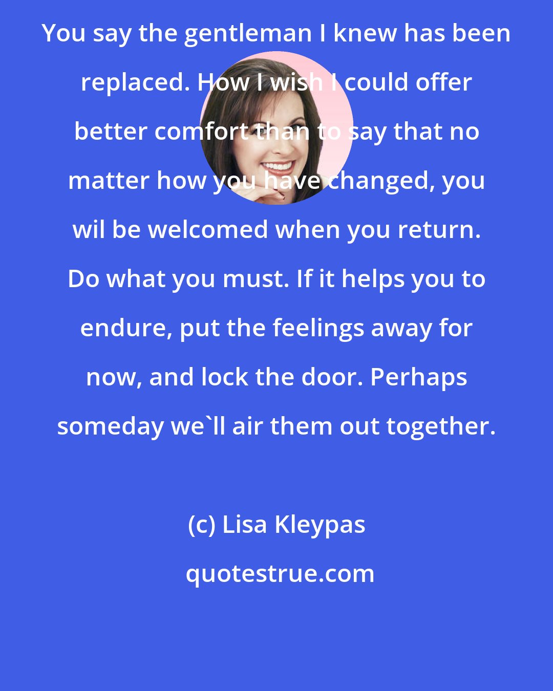 Lisa Kleypas: You say the gentleman I knew has been replaced. How I wish I could offer better comfort than to say that no matter how you have changed, you wil be welcomed when you return. Do what you must. If it helps you to endure, put the feelings away for now, and lock the door. Perhaps someday we'll air them out together.