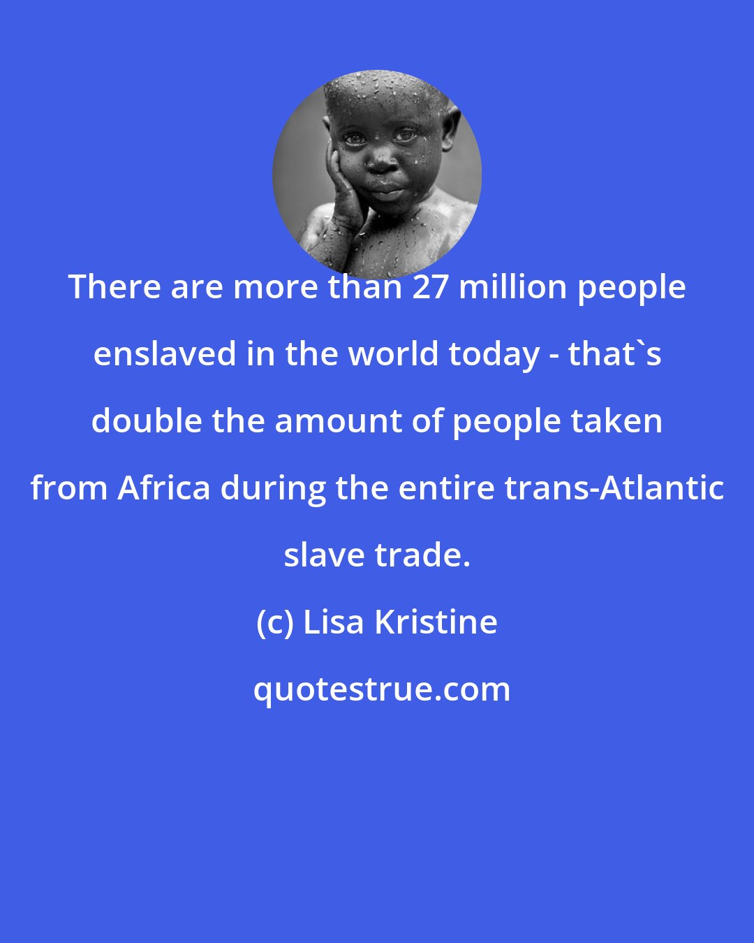Lisa Kristine: There are more than 27 million people enslaved in the world today - that's double the amount of people taken from Africa during the entire trans-Atlantic slave trade.