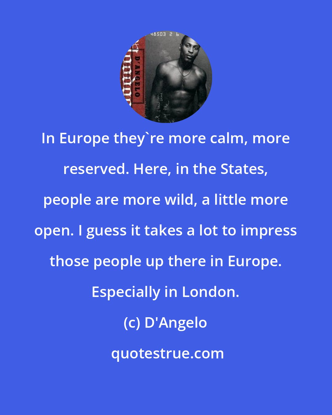 D'Angelo: In Europe they're more calm, more reserved. Here, in the States, people are more wild, a little more open. I guess it takes a lot to impress those people up there in Europe. Especially in London.